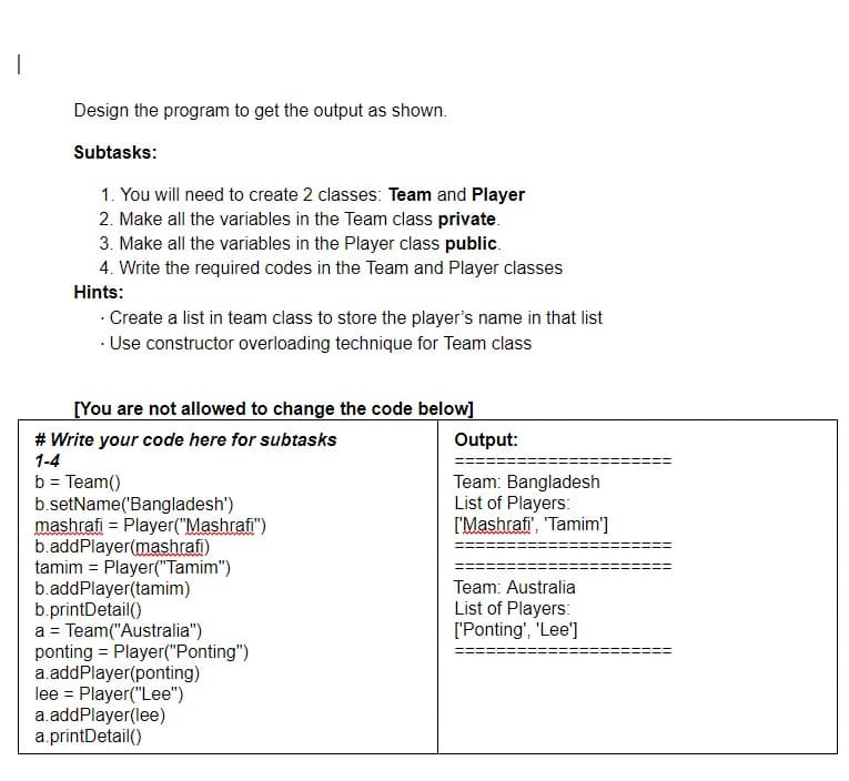 1
Design the program to get the output as shown.
Subtasks:
1. You will need to create 2 classes: Team and Player
2. Make all the variables in the Team class private.
3. Make all the variables in the Player class public.
4. Write the required codes in the Team and Player classes
Hints:
• Create a list in team class to store the player's name in that list
• Use constructor overloading technique for Team class
[You are not allowed to change the code below]
# Write your code here for subtasks
1-4
b = Team()
b.setName('Bangladesh')
mashrafi = Player("Mashrafi")
b.addPlayer(mashrafi)
tamim = Player("Tamim")
b.addPlayer(tamim)
b.printDetail()
a = Team("Australia")
-
ponting = Player("Ponting")
a.addPlayer(ponting)
lee Player("Lee")
a.addPlayer(lee)
a.printDetail()
Output:
Team: Bangladesh
List of Players:
['Mashrafi', 'Tamim']
Team: Australia
List of Players:
['Ponting', 'Lee']