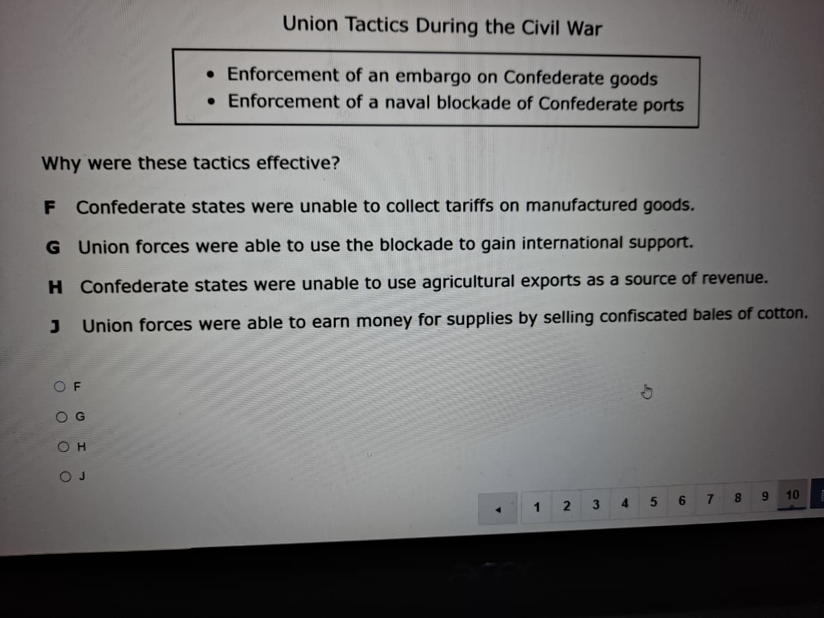 Union Tactics During the Civil War
• Enforcement of an embargo on Confederate goods
• Enforcement of a naval blockade of Confederate ports
Why were these tactics effective?
Confederate states were unable to collect tariffs on manufactured goods.
G Union forces were able to use the blockade to gain international support.
H Confederate states were unable to use agricultural exports as a source of revenue.
Union forces were able to earn money for supplies by selling confiscated bales of cotton.
OF
O G
O H
OJ
7
8.
9.
10
1
3
4
