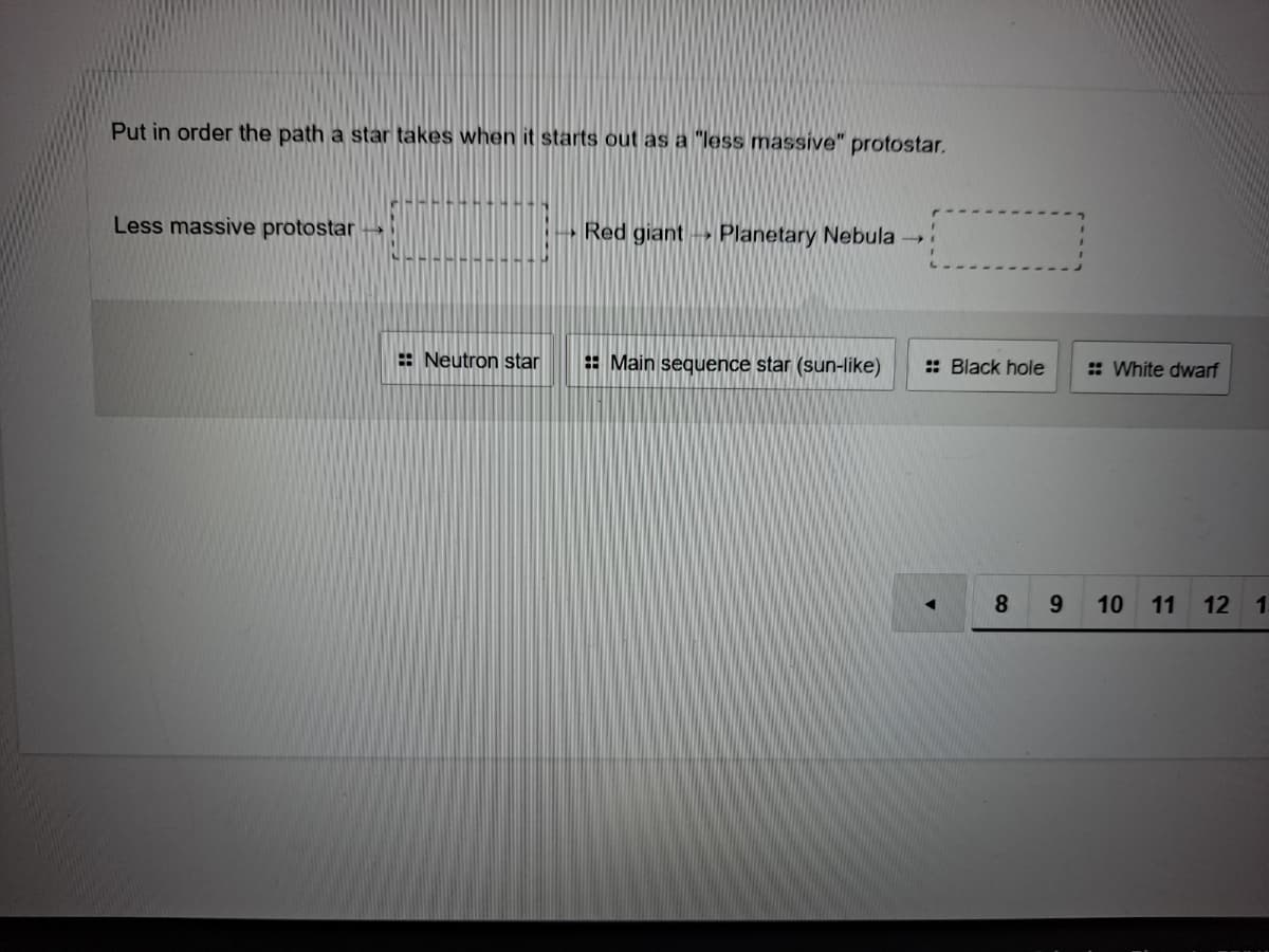Put in order the path a star takes when it starts out as a "less massive" protostar.
Less massive protostar
Red giant Planetary Nebula
: Neutron star
E Main sequence star (sun-like)
:: Black hole
: White dwarf
8
9.
10
11
12 1.
