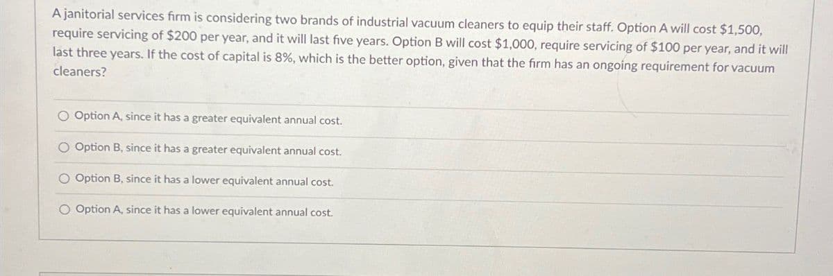 A janitorial services firm is considering two brands of industrial vacuum cleaners to equip their staff. Option A will cost $1,500,
require servicing of $200 per year, and it will last five years. Option B will cost $1,000, require servicing of $100 per year, and it will
last three years. If the cost of capital is 8%, which is the better option, given that the firm has an ongoing requirement for vacuum
cleaners?
O Option A, since it has a greater equivalent annual cost.
O Option B, since it has a greater equivalent annual cost.
O Option B, since it has a lower equivalent annual cost.
O Option A, since it has a lower equivalent annual cost.
