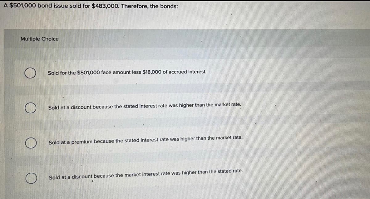 A $501,000 bond issue sold for $483,000. Therefore, the bonds:
Multiple Choice
Sold for the $501,000 face amount less $18,000 of accrued interest.
Sold at a discount because the stated interest rate was higher than the market rate.
Sold at a premium because the stated interest rate was higher than the market rate.
Sold at a discount because the market interest rate was higher than the stated rate.
