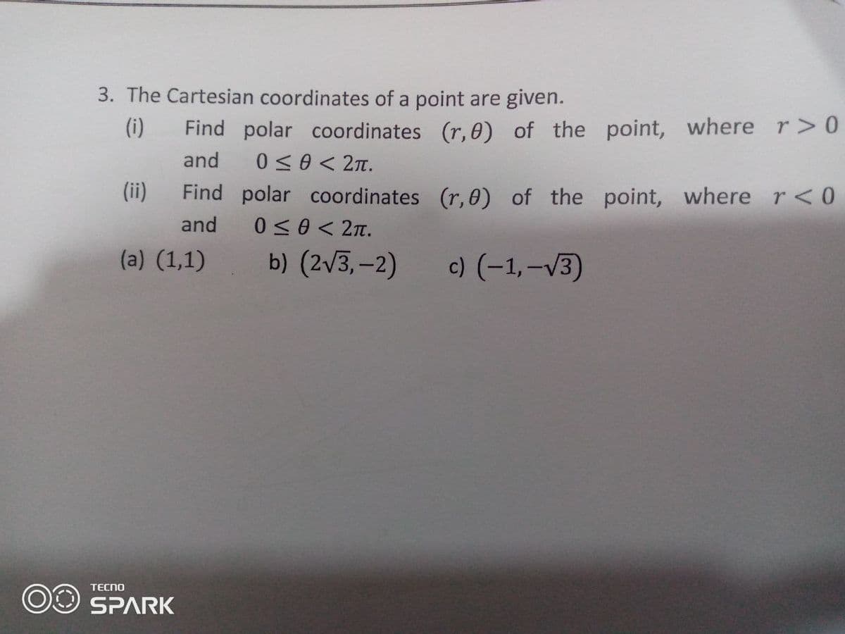 3. The Cartesian coordinates of a point are given.
(i)
Find polar coordinates (r,0) of the point, wherer>0
and
0<0 < 2Tt.
(ii)
Find polar coordinates (r, 0) of the point, where r<0
0<0 < 2n.
and
(a) (1,1)
b) (2v3,-2)
c) (-1,-v3)
TECNO
OO SPARK
