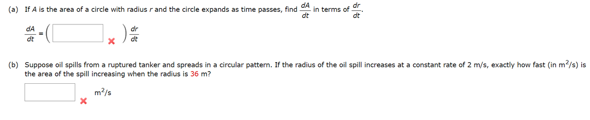 dA
in terms of
dt
dr
(a) If A is the area of a circle with radius r and the circle expands as time passes, find
dt
dA
dr
dt
dt
(b)
Suppose oil spills from a ruptured tanker and spreads in a circular pattern. If the radius of the oil spill increases at a constant rate of 2 m/s, exactly how fast (in m
?/s) is
the area of the spill increasing when the radius is 36 m?
m2/s
