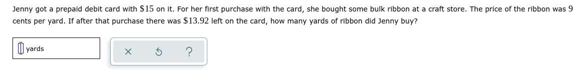 Jenny got a prepaid debit card with $15 on it. For her first purchase with the card, she bought some bulk ribbon at a craft store. The price of the ribbon was 9
cents per yard. If after that purchase there was $13.92 left on the card, how many yards of ribbon did Jenny buy?
yards
?