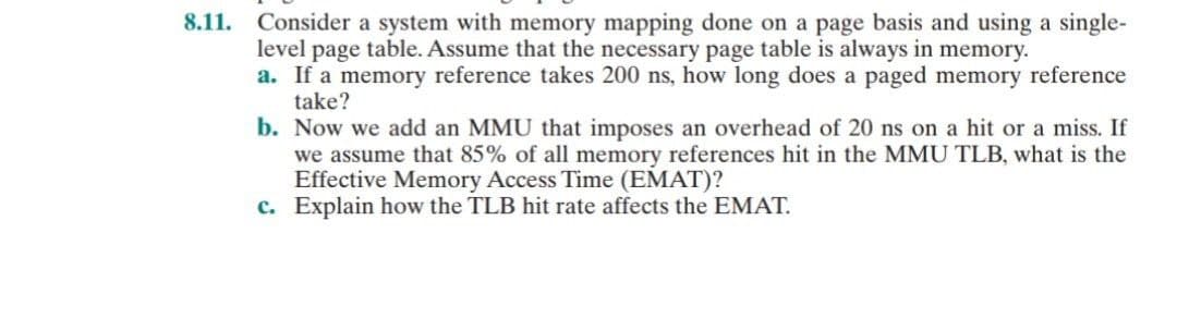 8.11. Consider a system with memory mapping done on a page basis and using a single-
level page table. Assume that the necessary page table is always in memory.
a. If a memory reference takes 200 ns, how long does a paged memory reference
take?
b. Now we add an MMU that imposes an overhead of 20 ns on a hit or a miss. If
we assume that 85% of all memory references hit in the MMU TLB, what is the
Effective Memory Access Time (EMAT)?
c. Explain how the TLB hit rate affects the EMAT.