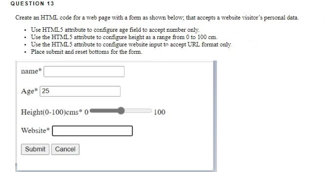 QUESTION 13
Create an HTML code for a web page with a form as shown below; that accepts a website visitor's personal data.
· Use HTML5 attribute to configure age field to accept number only.
· Use the HTML5 attribute to configure height as a range from 0 to 100 cm.
• Use the HTML5 attribute to configure website input to accept URL format only.
• Place submit and reset bottoms for the form.
name*
Age* 25
Height(0-100)cms* 0'
100
Website*
Submit Cancel
