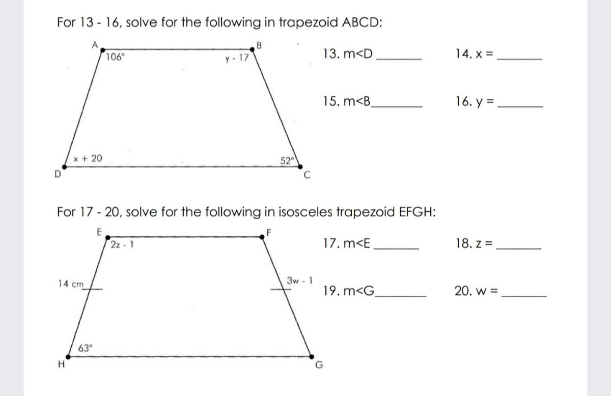 For 13 - 16, solve for the following in trapezoid ABCD:
A
106°
y - 17
13. m<D
14. x =
15. m<B
16. y =
x + 20
52°
C
For 17 - 20, solve for the following in isosceles trapezoid EFGH:
2z - 1
17. m<E
18. z =
3w - 1
19. m<G.
14 cm
20. w =
63°
