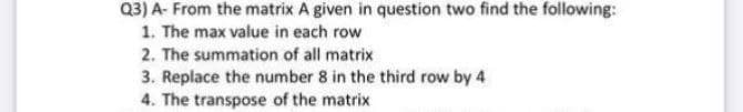 Q3) A- From the matrix A given in question two find the following:
1. The max value in each row
2. The summation of all matrix
3. Replace the number 8 in the third row by 4
4. The transpose of the matrix
