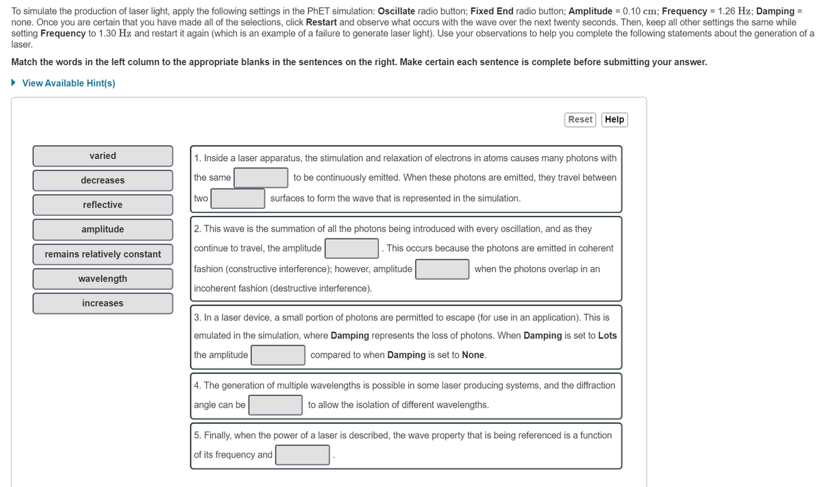 To simulate the production of laser light, apply the following settings in the PhET simulation: Oscillate radio button; Fixed End radio button; Amplitude = 0.10 cm; Frequency = 1.26 Hz; Damping =
none. Once you are certain that you have made all of the selections, click Restart and observe what occurs with the wave over the next twenty seconds. Then, keep all other settings the same while
setting Frequency to 1.30 Hz and restart it again (which is an example of a failure to generate laser light). Use your observations to help you complete the following statements about the generation of a
laser.
Match the words in the left column to the appropriate blanks in the sentences on the right. Make certain each sentence is complete before submitting your answer.
► View Available Hint(s)
varied
decreases
reflective
amplitude
remains relatively constant
wavelength
increases
two
Reset
1. Inside a laser apparatus, the stimulation and relaxation of electrons in atoms causes many photons with
the same
to be continuously emitted. When these photons are emitted, they travel between
surfaces to form the wave that is represented in the simulation.
Help
fashion (constructive interference); however, amplitude
incoherent fashion (destructive interference).
2. This wave is the summation of all the photons being introduced with every oscillation, and as they
continue to travel, the amplitude
This occurs because the photons are emitted in coherent
when the photons overlap in an
3. In a laser device, a small portion of photons are permitted to escape (for use in an application). This is
emulated in the simulation, where Damping represents the loss of photons. When Damping is set to Lots
the amplitude
compared to when Damping is set to None.
4. The generation of multiple wavelengths is possible in some laser producing systems, and the diffraction
angle can be
to allow the isolation of different wavelengths.
5. Finally, when the power of a laser is described, the wave property that is being referenced is a function
of its frequency and