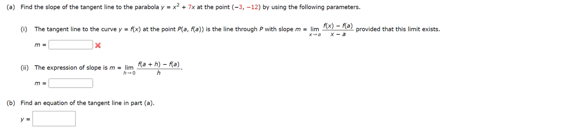 Find the slope of the tangent line to the parabola y = x² + 7x at the point (-3, -12) by using the following parameters.
(i)
The tangent line to the curve y = f(x) at the point P(a, f(a)) is the line through P with slope m = lim
x→a
X
m =
(ii) The expression of slope is m = lim_ f(a + h) − f(a)
h→0
h
y =
m =
(b) Find an equation of the tangent line in part (a).
f(x) = f(a)
X-a
provided that this limit exists.