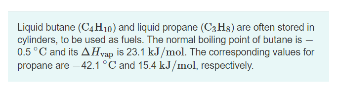 Liquid butane (C4H10) and liquid propane (C3H8) are often stored in
cylinders, to be used as fuels. The normal boiling point of butane is -
0.5 °C and its AHvap is 23.1 kJ/mol. The corresponding values for
propane are -42.1 °C and 15.4 kJ/mol, respectively.