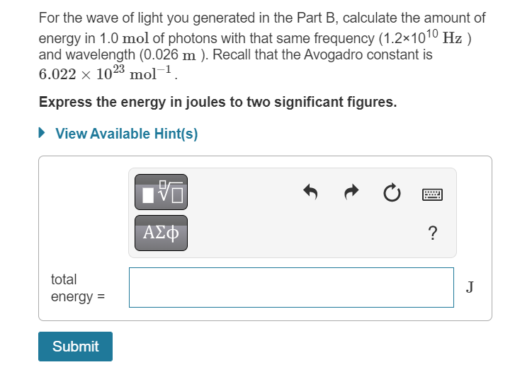 For the wave of light you generated in the Part B, calculate the amount of
energy in 1.0 mol of photons with that same frequency (1.2×1010 Hz)
and wavelength (0.026 m). Recall that the Avogadro constant is
6.022 × 1023 mol-¹.
Express the energy in joules to two significant figures.
► View Available Hint(s)
total
energy =
Submit
VO
ΑΣΦ
?
J