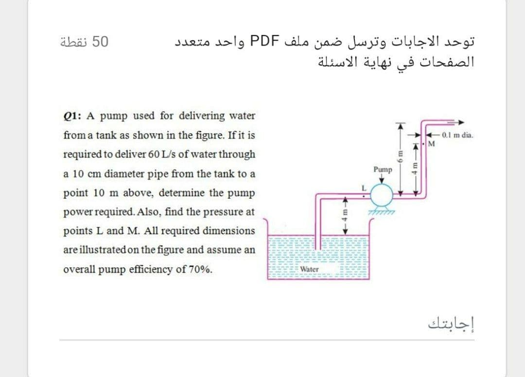 äbäi 50
توحد الاجابات وترسل ضمن ملف PDF واحد متعد د
الصفحات في نهاية الاسئلة
Q1: A pump used for delivering water
from a tank as shown in the figure. If it is
0.1 m dia.
M
required to deliver 60 L/s of water through
Pump
a 10 cm diameter pipe from the tank to a
point 10 m above, determine the pump
power required. Also, find the pressure at
points L and M. All required dimensions
are illustrated on the figure and assume an
overall pump efficiency of 70%.
Water
إجابتك
