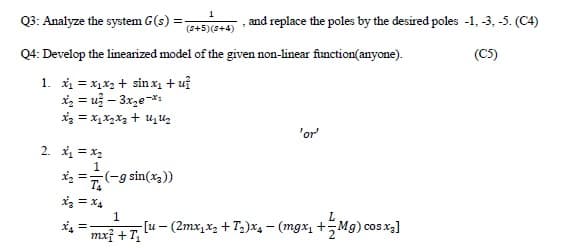 1
Q3: Analyze the system G(s) :
and replace the poles by the desired poles -1, -3, -5. (C4)
(5+5)(s+4)
Q4: Develop the linearized model of the given non-linear function(anyone).
(C5)
1. xi = x1x2 + sin x + uỉ
iz = už – 3xze-*1
'or
2. * = x2
*: =7(-g sin(x3))
1
** = [u – (2mx,x, + T;)*4 – (mgx, +Mg) cosx]
mxf + T

