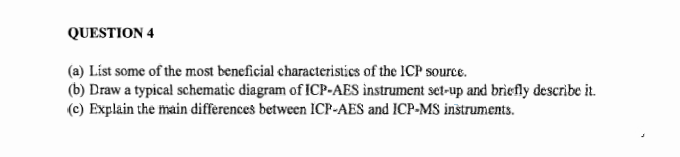 QUESTION 4
(a) List some of the most beneficial characteristics of the ICP source.
(b) Draw a typical schematic diagram of ICP-AES instrument set-up and briefly describe it.
(c) Explain the main differences between ICP-AES and ICP-MS instruments.