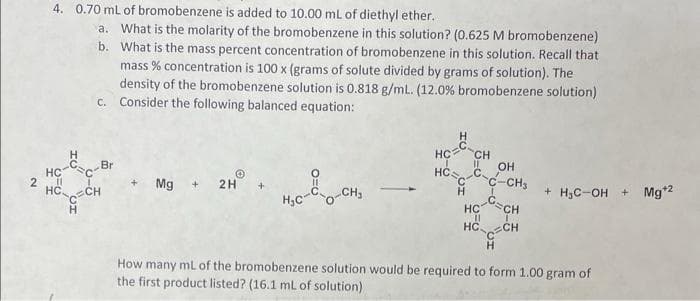 2
4. 0.70 mL of bromobenzene is added to 10.00 mL of diethyl ether..
b.
a. What is the molarity of the bromobenzene in this solution? (0.625 M bromobenzene)
What is the mass percent concentration of bromobenzene in this solution. Recall that
mass % concentration is 100 x (grams of solute divided by grams of solution). The
density of the bromobenzene solution is 0.818 g/mL. (12.0% bromobenzene solution)
c. Consider the following balanced equation:
H₂C-8--CH₂
How many mL of the bromobenzene solution would be required to form 1.00 gram of
the first product listed? (16.1 mL of solution)
H
HC-C C-Br
HỒ CH
H
Mg
2H
11
HCC
C
HC CH
OH
C-C-CH3
C=CH
H
HC
11
1
HCC CH
H
+ H₂C-OH + Mg¹2