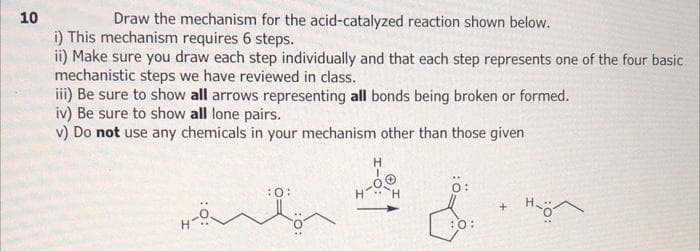 10
Draw the mechanism for the acid-catalyzed reaction shown below.
i) This mechanism requires 6 steps.
ii) Make sure you draw each step individually and that each step represents one of the four basic
mechanistic steps we have reviewed in class.
iii) Be sure to show all arrows representing all bonds being broken or formed.
iv) Be sure to show all lone pairs.
v) Do not use any chemicals in your mechanism other than those given
Hö
H
H H
Ö:
&
:0:
+ Hö