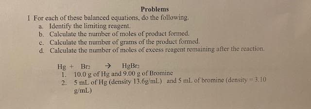 Problems.
I For each of these balanced equations, do the following.
a. Identify the limiting reagent.
b. Calculate the number of moles of product formed.
c. Calculate the number of grams of the product formed.
d. Calculate the number of moles of excess reagent remaining after the reaction.
Hg + Brz → HgBrz
1.
2.
10.0 g of Hg and 9.00 g of Bromine
5 mL of Hg (density 13.6g/mL) and 5 mL of bromine (density = 3.10
g/mL)