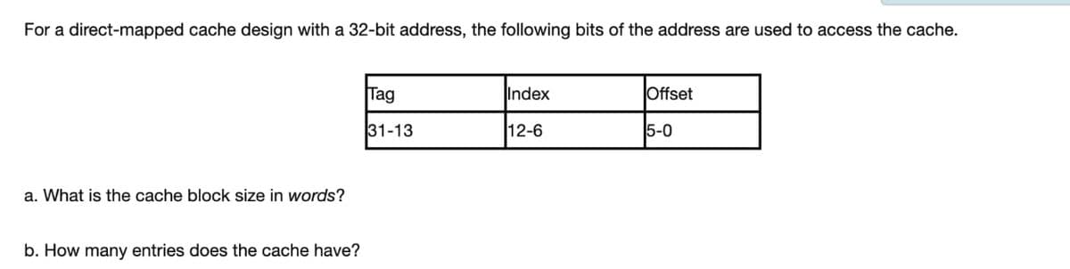 For a direct-mapped cache design with a 32-bit address, the following bits of the address are used to access the cache.
a. What is the cache block size in words?
b. How many entries does the cache have?
Tag
31-13
Index
12-6
Offset
5-0