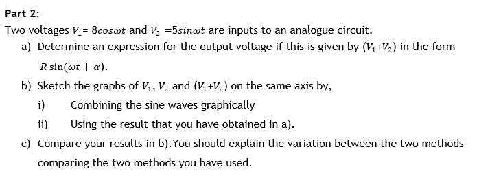 Part 2:
Two voltages V,= 8coswt and V, =5sinwt are inputs to an analogue circuit.
a) Determine an expression for the output voltage if this is given by (V, +V2) in the form
R sin(wt + a).
b) Sketch the graphs of V,, V, and (V, +V2) on the same axis by,
i)
Combining the sine waves graphically
ii)
Using the result that you have obtained in a).
c) Compare your results in b).You should explain the variation between the two methods
comparing the two methods you have used.
