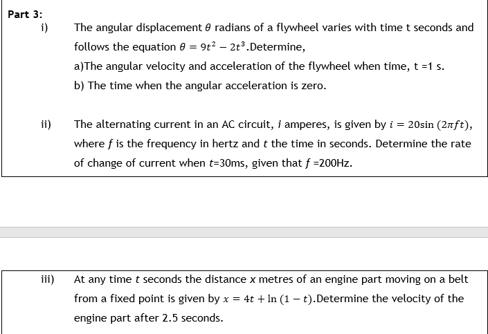 Part 3:
i)
The angular displacement e radians of a flywheel varies with time t seconds and
follows the equation 0 = 9t? – 2t3.Determine,
a)The angular velocity and acceleration of the flywheel when time, t =1 s.
b) The time when the angular acceleration is zero.
ii)
The alternating current in an AC circuit, i amperes, is given by i = 20sin (2nft),
where f is the frequency in hertz and t the time in seconds. Determine the rate
of change of current when t=30ms, given that f =200HZ.
iii)
At any time t seconds the distance x metres of an engine part moving on a belt
from a fixed point is given by x = 4t + In (1 – t).Determine the velocity of the
engine part after 2.5 seconds.
