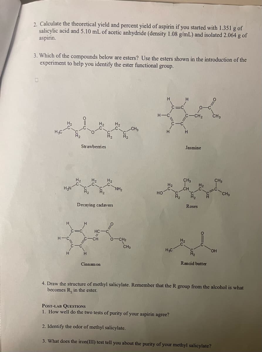 2. Calculate the theoretical yield and percent yield of aspirin if you started with 1.351 g of
salicylic acid and 5.10 mL of acetic anhydride (density 1.08 g/mL) and isolated 2.064 g of
aspirin.
3. Which of the compounds below are esters? Use the esters shown in the introduction of the
experiment to help you identify the ester functional group.
0
H₂N
Strawberries
H
Decaying cadavers
HC
**
CH O—CHz
NH₂
Cinnamon
CH3
CH3
H-C
HO
H₂C
H
CH₂
Jasmine
Roses
Rancid butter
CH3
CH3
OH
POST-LAB QUESTIONS
1. How well do the two tests of purity of your aspirin agree?
2. Identify the odor of methyl salicylate.
3. What does the iron(III) test tell you about the purity of your methyl salicylate?
CH3
4. Draw the structure of methyl salicylate. Remember that the R group from the alcohol is what
becomes R, in the ester.