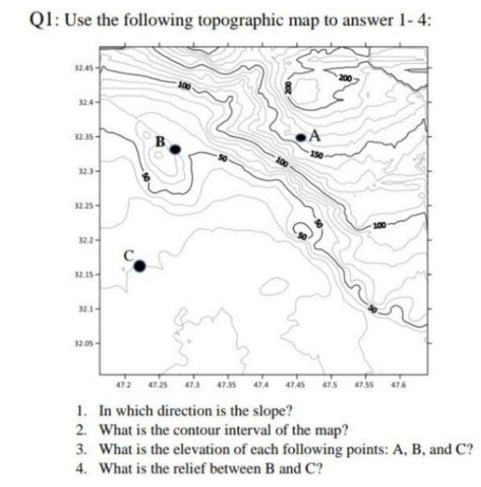 QI: Use the following topographic map to answer 1- 4:
32.45-
200
100
32.4
32.35-
150
32.3-
32.25-
100
32.2
32.15-
32.1-
32.05-
47.2
47.25
47.3
47.35
47.4
47.45
47.5
47.55
47.6
1. In which direction is the slope?
2. What is the contour interval of the map?
3. What is the elevation of each following points: A, B, and C?
4. What is the relief between B and C?
