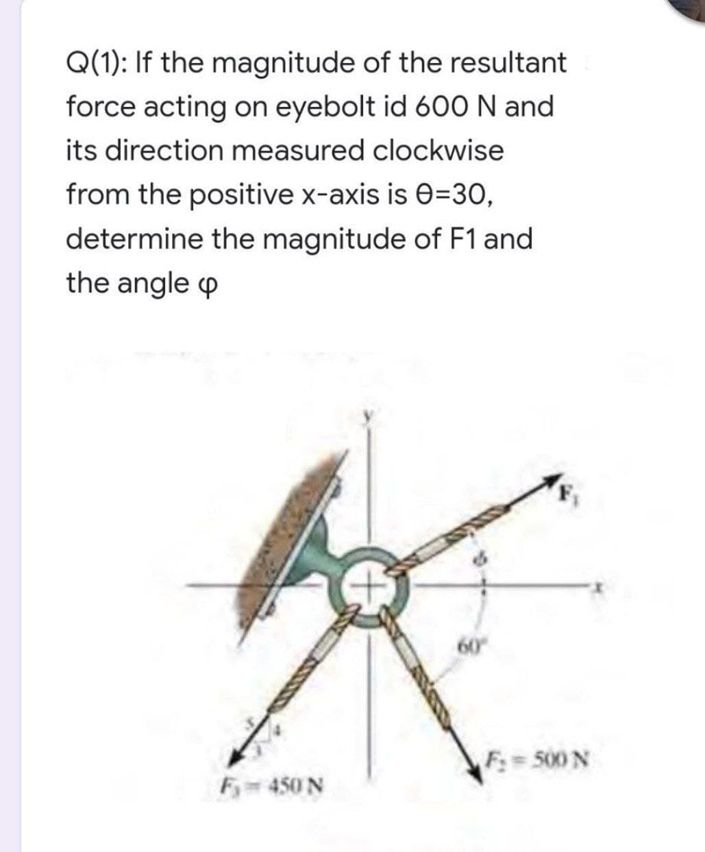 Q(1): If the magnitude of the resultant
force acting on eyebolt id 60O N and
its direction measured clockwise
from the positive x-axis is e=30,
determine the magnitude of F1 and
the angle p
F:=500 N
Fy 450 N
