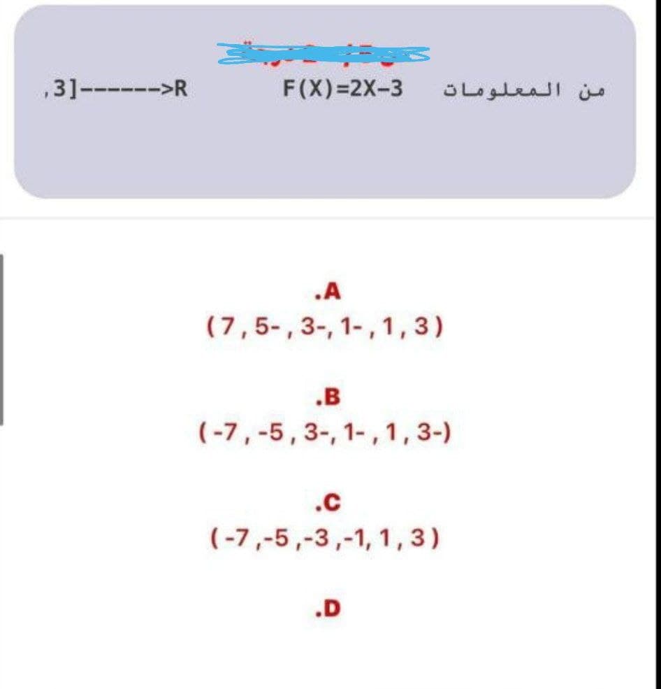 ,3]----->R
F(X)=2X-3
من المعلومات
.A
(7,5-,3-, 1-, 1,3)
.B
(-7, -5,3-, 1- , 1 ,3-)
.c
(-7,-5,-3,-1, 1,3)
.D
