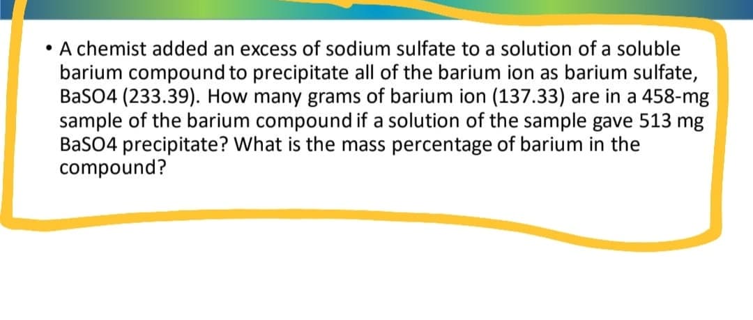 • A chemist added an excess of sodium sulfate to a solution of a soluble
barium compound to precipitate all of the barium ion as barium sulfate,
BaSO4 (233.39). How many grams of barium ion (137.33) are in a 458-mg
sample of the barium compound if a solution of the sample gave 513 mg
BaSO4 precipitate? What is the mass percentage of barium in the
compound?
