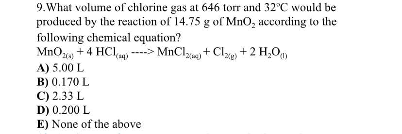 9.What volume of chlorine gas at 646 torr and 32°C would be
produced by the reaction of 14.75 g of MnO, according to the
following chemical equation?
MnOz + 4 HClag) ----> MnClzaq + Cle + 2 H,O
2(s)
A) 5.00 L
B) 0.170 L
C) 2.33 L
D) 0.200 L
E) None of the above
(aq)
2(aq)
