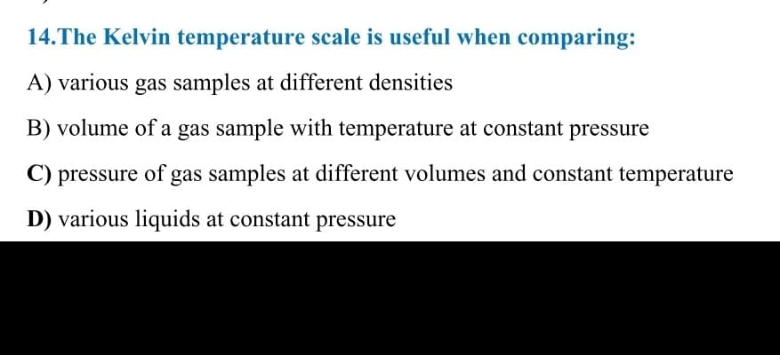 14.The Kelvin temperature scale is useful when comparing:
A) various gas samples at different densities
B) volume of a gas sample with temperature at constant pressure
C) pressure of gas samples at different volumes and constant temperature
D) various liquids at constant pressure
