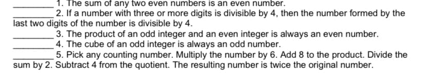 1. The sum of any two even numbers is an even number.
2. If a number with three or more digits is divisible by 4, then the number formed by the
last two digits of the number is divisible by 4.
3. The product of an odd integer and an even integer is always an even number.
_ 4. The cube of an odd integer is always an odd number.
5. Pick any counting number. Multiply the number by 6. Add 8 to the product. Divide the
sum by 2. Subtract 4 from the quotient. The resulting number is twice the original number.
