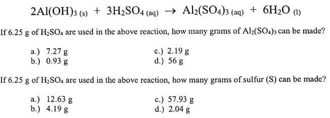 2Al(OH)3 (s) + 3H2SO4 (aq) → Al2(SO4)3 (aq) + 6H2O (1)
If 6.25 g of H2SO4 are used in the above reaction, how many grams of Al2(SO4); can be made?
a.) 7.27 g
b.) 0.93 g
c.) 2.19 g
d.) 56 g
If 6.25 g of H2SO4 are used in the above reaction, how many grams of sulfur (S) can be made?
a.) 12.63 g
b.) 4.19 g
c.) 57.93 g
d.) 2.04 g
