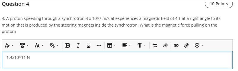 Question 4
10 Points
4. A proton speeding through a synchrotron 3 x 10^7 m/s at experiences a magnetic field of 4 T at a right angle to its
motion that is produced by the steering magnets inside the synchrotron. What is the magnetic force pulling on the
proton?
fo T. FA
T
T
BI U
88
पा
DO C
e
1.4x10^11 N
T
T