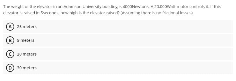 The weight of the elevator in an Adamson University building is 4000Newtons. A 20,000Watt motor controls it. If this
elevator is raised in 5seconds, how high is the elevator raised? (Assuming there is no frictional losses)
(A) 25 meters
B) 5 meters
C) 20 meters
D) 30 meters