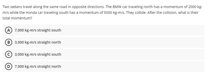 Two sedans travel along the same road in opposite directions. The BMW car traveling north has a momentum of 2000 kg-
m/s while the Honda car traveling south has a momentum of 5000 kg-m/s. They collide. After the collision, what is their
total momentum?
A 7,000 kg-m/s straight south
B 3,000 kg-m/s straight north
3,000 kg-m/s straight south
(D) 7,000 kg-m/s straight north
