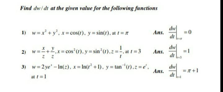 Find dw/ dt at the given value for the following functions
dw
Ans.
dt
1) w=x + y, x cos(r). y= sin(t), at t=
=0
1
dw
Ans.
x y
w =+2,x cos (t), y sin (t), z=, at f 3
dt \3
3) w = 2 ye - In(z), x In(t +1), y= tan (1),z =e',
dw
= T +1
Ans.
at t =1
dt
