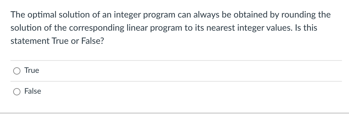 The optimal solution of an integer program can always be obtained by rounding the
solution of the corresponding linear program to its nearest integer values. Is this
statement True or False?
True
False
