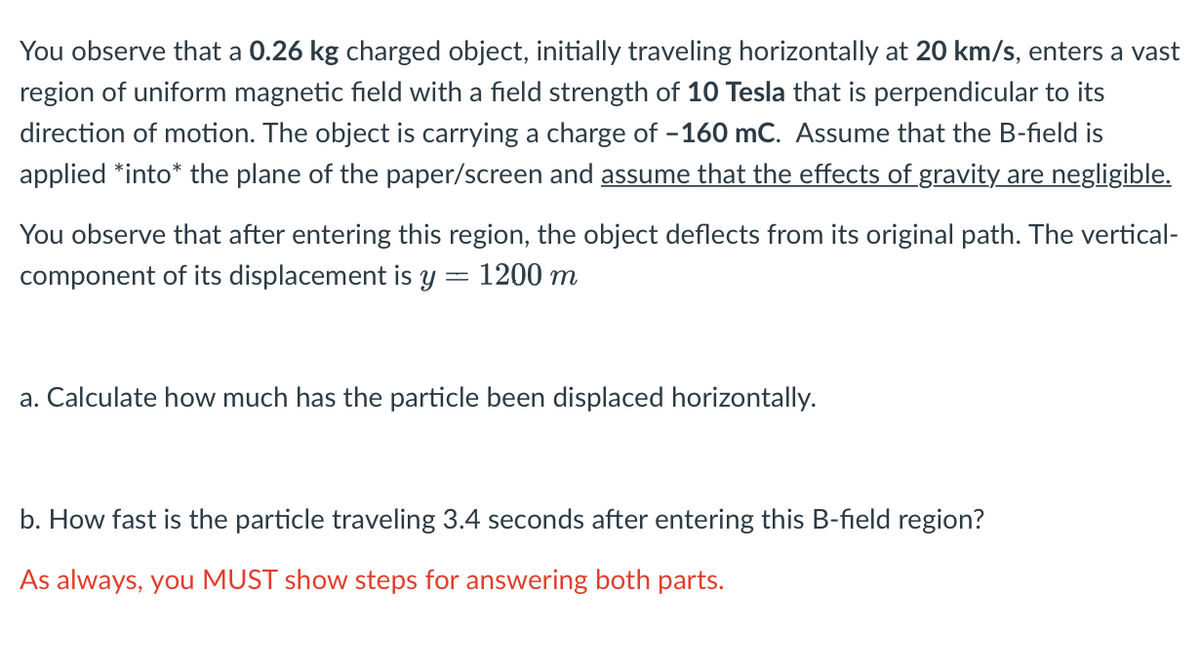 You observe that a 0.26 kg charged object, initially traveling horizontally at 20 km/s, enters a vast
region of uniform magnetic field with a field strength of 10 Tesla that is perpendicular to its
direction of motion. The object is carrying a charge of -160 mC. Assume that the B-field is
applied *into* the plane of the paper/screen and assume that the effects of gravity are negligible.
You observe that after entering this region, the object deflects from its original path. The vertical-
component of its displacement is y = 1200 m
a. Calculate how much has the particle been displaced horizontally.
b. How fast is the particle traveling 3.4 seconds after entering this B-field region?
As always, you MUST show steps for answering both parts.
