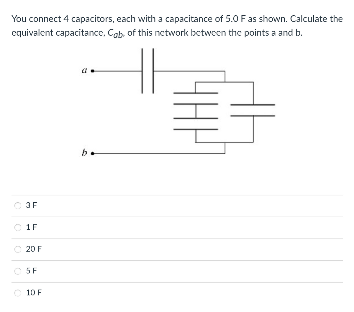 You connect 4 capacitors, each with a capacitance of 5.0 F as shown. Calculate the
equivalent capacitance, Cab, of this network between the points a and b.
3 F
1 F
20 F
5 F
10 F
