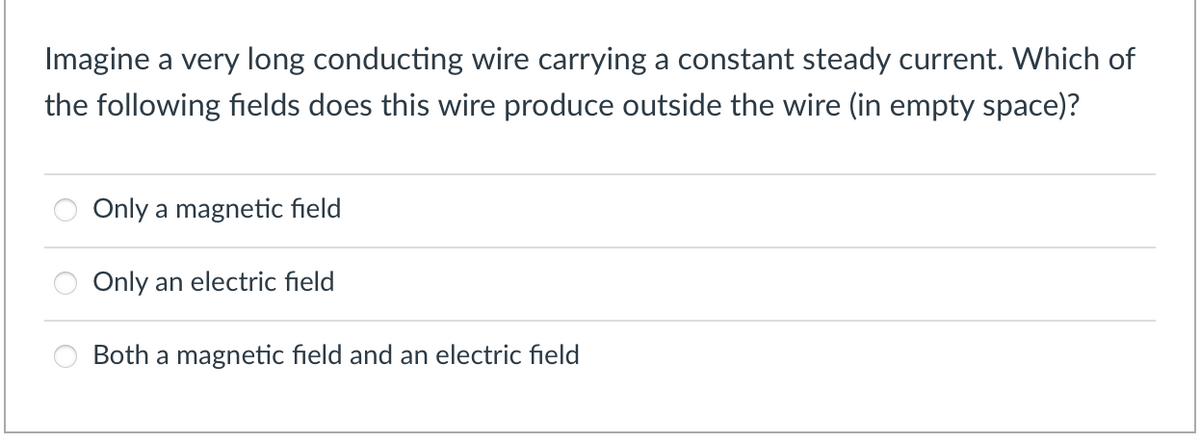 Imagine a very long conducting wire carrying a constant steady current. Which of
the following fields does this wire produce outside the wire (in empty space)?
Only a magnetic field
Only an electric field
Both a magnetic field and an electric field
