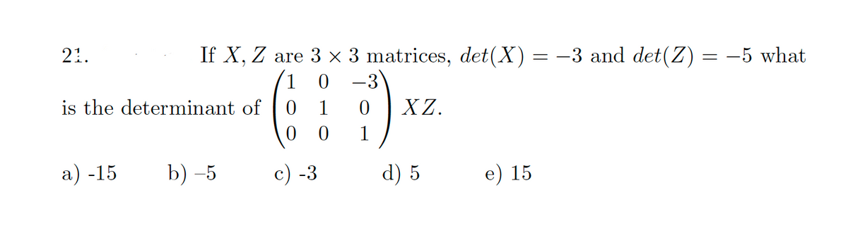 21.
If X, Z are 3 x 3 matrices, det(X)= -3 and det(Z) = -5 what
1
is the determinant of
1
XZ.
1
а) -15
b) -5
c) -3
d) 5
e) 15
