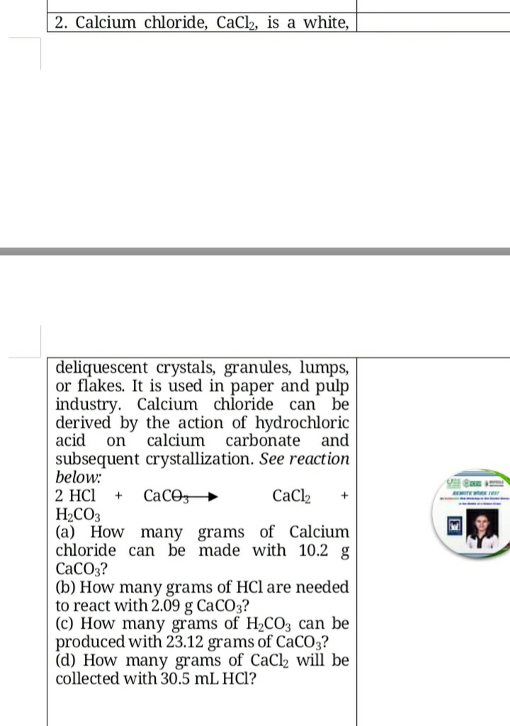 2. Calcium chloride, CaCl2, is a white,
deliquescent crystals, granules, lumps,
or flakes. It is used in paper and pulp
industry. Calcium chloride can be
derived by the action of hydrochloric
acid
on
calcium
carbonate
and
subsequent crystallization. See reaction
below:
2 HCl
CaCO
CaCl2
H2CO3
(a) How many grams of Calcium
chloride can be made with 10.2 g
СаСО3?
(b) How many grams of HCl are needed
to react with 2.09 g CaCO3?
(c) How many grams of H2CO3 can be
produced with 23.12 grams of CaCO3?
(d) How many grams of CaCl2 will be
collected with 30.5 mL HCl?
