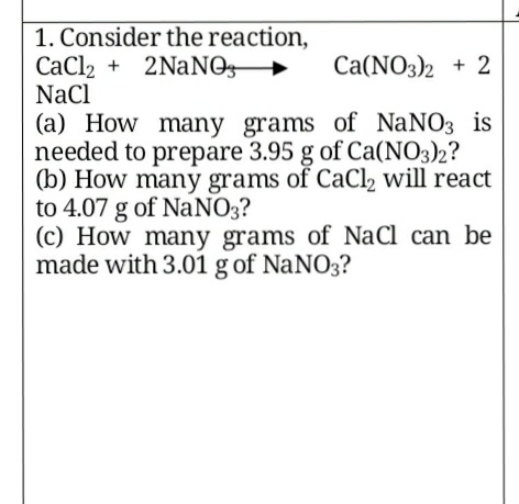 1. Consider the reaction,
CaCl2 + 2NaNO
NaCl
-
Ca(NO3)2 + 2
(a) How many grams of NaNO3 is
needed to prepare 3.95 g of Ca(NO3)2?
(b) How many grams of CaCl, will react
to 4.07 g of NaNO3?
(c) How many grams of NaCl can be
made with 3.01 g of NaNO3?
