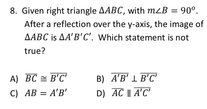8. Given right triangle AABC, with mLB = 90°.
After a reflection over the y-axis, the image of
AABC is AA'B'C'. Which statement is not
true?
A) BC = B'C'
B) A'B' 1 B'C'
C) AB = A'B'
D) AC || A'C'

