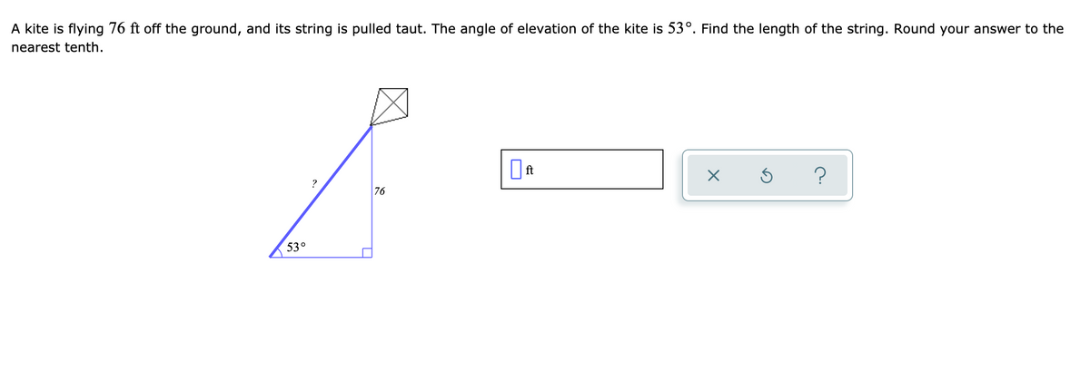A kite is flying 76 ft off the ground, and its string is pulled taut. The angle of elevation of the kite is 53°. Find the length of the string. Round your answer to the
nearest tenth.
?
76
530
