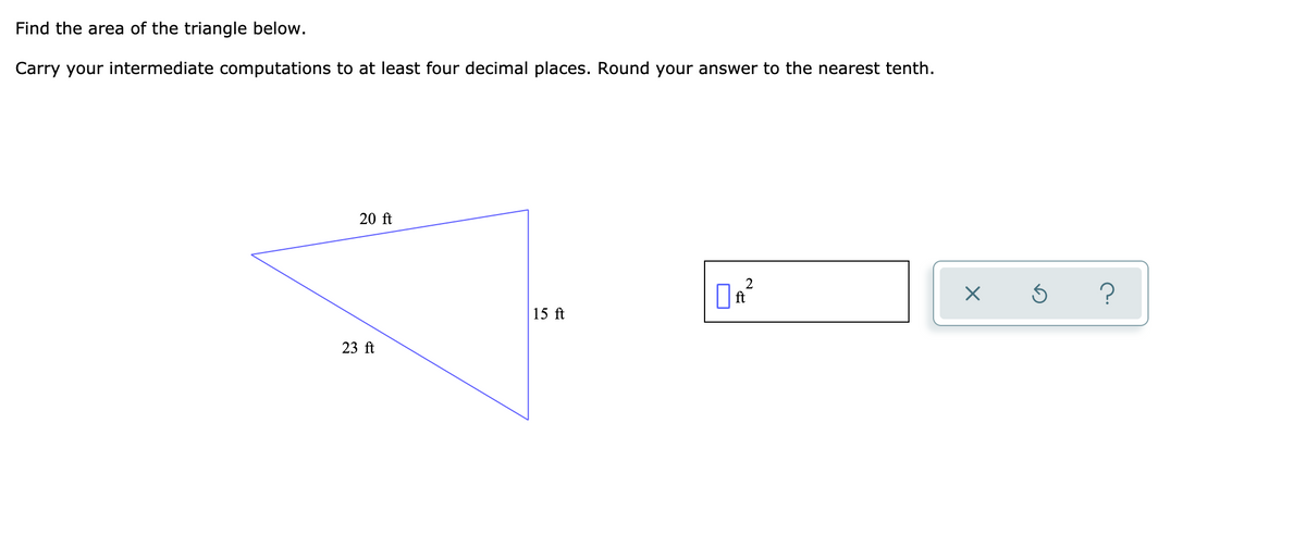 Find the area of the triangle below.
Carry your intermediate computations to at least four decimal places. Round your answer to the nearest tenth.
20 ft
?
15 ft
23 ft
