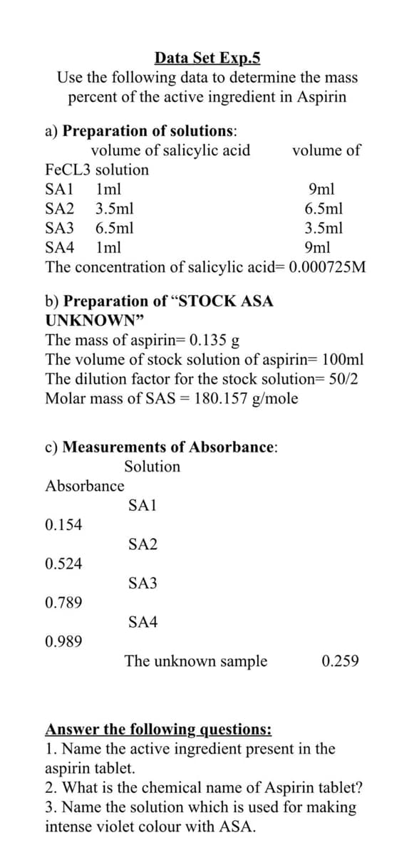 Data Set Exp.5
Use the following data to determine the mass
percent of the active ingredient in Aspirin
a) Preparation of solutions:
volume of salicylic acid
volume of
FECL3 solution
SA1
Iml
9ml
SA2
3.5ml
6.5ml
SA3
6.5ml
3.5ml
SA4
1ml
9ml
The concentration of salicylic acid= 0.000725M
b) Preparation of “STOCK ASA
UNKNOWN"
The mass of aspirin= 0.135 g
The volume of stock solution of aspirin= 100ml
The dilution factor for the stock solution= 50/2
Molar mass of SAS = 180.157 g/mole
c) Measurements of Absorbance:
Solution
Absorbance
SA1
0.154
SA2
0.524
SA3
0.789
SA4
0.989
The unknown sample
0.259
Answer the following questions:
1. Name the active ingredient present in the
aspirin tablet.
2. What is the chemical name of Aspirin tablet?
3. Name the solution which is used for making
intense violet colour with ASA.
