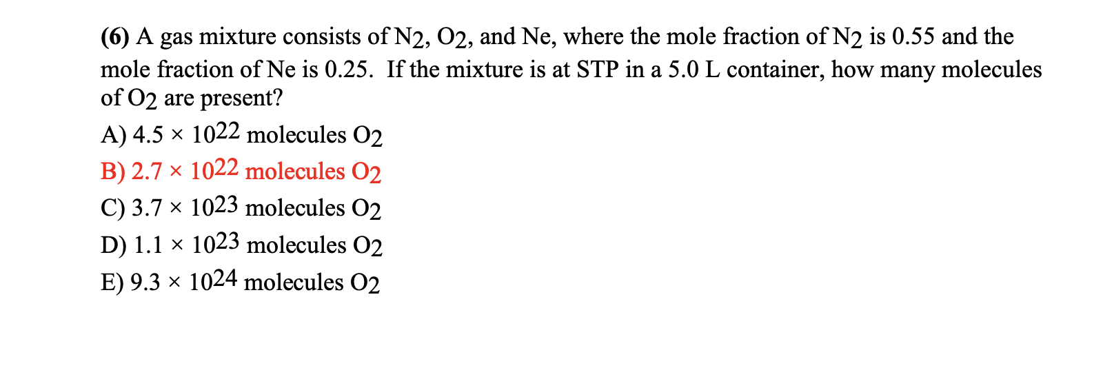 (6) A gas mixture consists of N2, 02, and Ne, where the mole fraction of N2 is 0.55 and the
mole fraction of Ne is 0.25. If the mixture is at STP in a 5.0 L container, how many molecules
of 02 are present?
A) 4.5 x 1022 molecules 02
B) 2.7 × 1022 molecules O2
C) 3.7 × 1023 molecules O2
D) 1.1 × 1023 molecules O2
E) 9.3 × 1024 molecules 02
